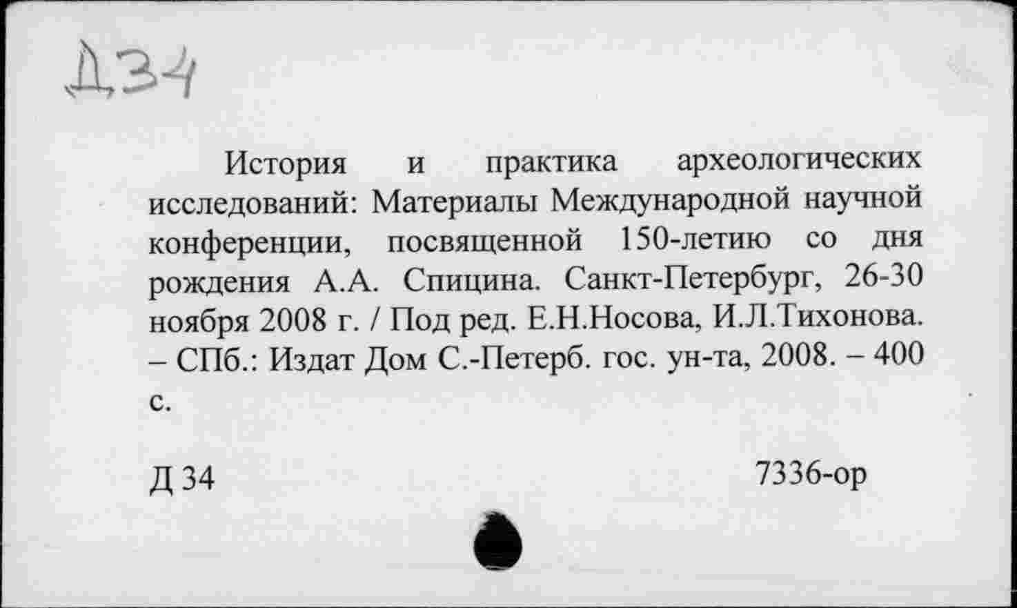 ﻿История и практика археологических исследований: Материалы Международной научной конференции, посвященной 150-летию со дня рождения А.А. Спицина. Санкт-Петербург, 26-30 ноября 2008 г. / Под ред. Е.Н.Носова, И.Л.Тихонова. - СПб.: Издат Дом С.-Петерб. гос. ун-та, 2008. - 400 с.
Д34
7336-ор